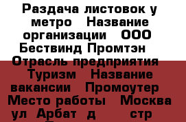 Раздача листовок у метро › Название организации ­ ООО “Бествинд-Промтэн“ › Отрасль предприятия ­ Туризм › Название вакансии ­ Промоутер › Место работы ­ Москва, ул. Арбат, д.54/2, стр.1 › Подчинение ­ Генеральный директор › Возраст от ­ 16 › Возраст до ­ 70 - Московская обл. Работа » Вакансии   